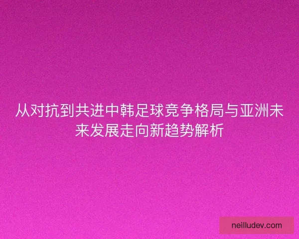 从对抗到共进中韩足球竞争格局与亚洲未来发展走向新趋势解析