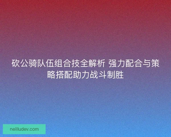 砍公骑队伍组合技全解析 强力配合与策略搭配助力战斗制胜