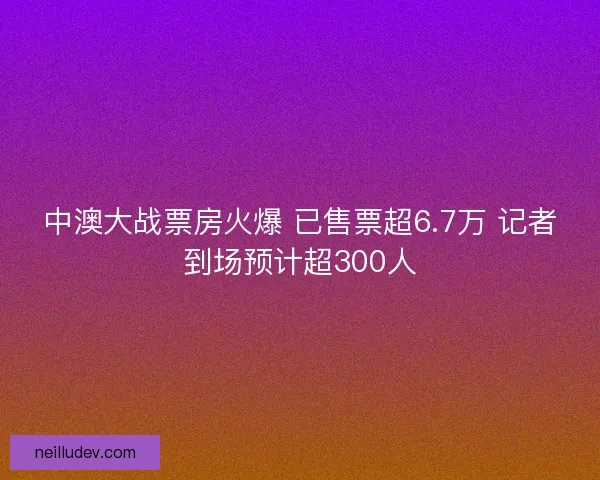 中澳大战票房火爆 已售票超6.7万 记者到场预计超300人
