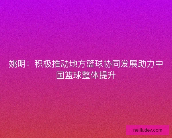 姚明：积极推动地方篮球协同发展助力中国篮球整体提升