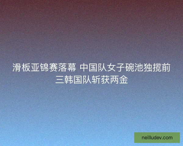 滑板亚锦赛落幕 中国队女子碗池独揽前三韩国队斩获两金