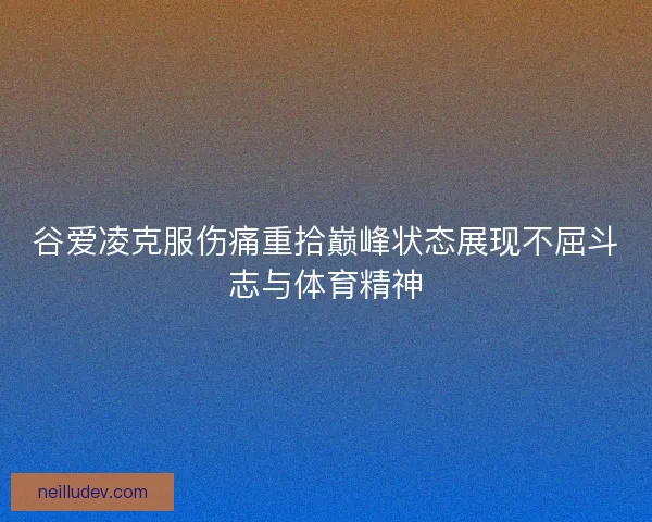 谷爱凌克服伤痛重拾巅峰状态展现不屈斗志与体育精神