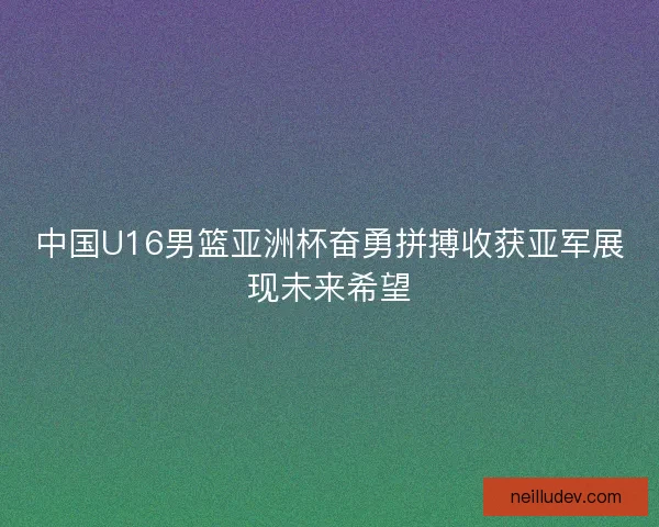 中国U16男篮亚洲杯奋勇拼搏收获亚军展现未来希望