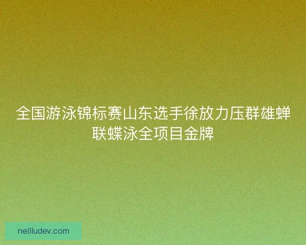全国游泳锦标赛山东选手徐放力压群雄蝉联蝶泳全项目金牌