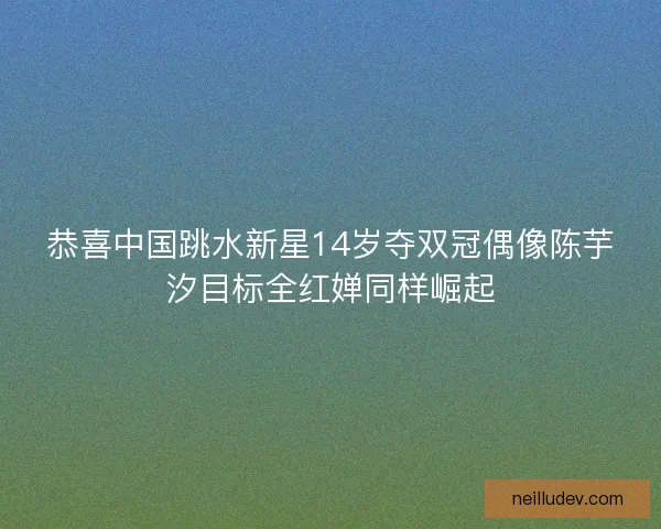 恭喜中国跳水新星14岁夺双冠偶像陈芋汐目标全红婵同样崛起