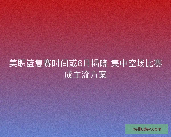 美职篮复赛时间或6月揭晓 集中空场比赛成主流方案